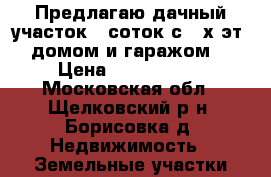  Предлагаю дачный участок 6 соток с 2-х эт. домом и гаражом  › Цена ­ 1 800 000 - Московская обл., Щелковский р-н, Борисовка д. Недвижимость » Земельные участки продажа   
